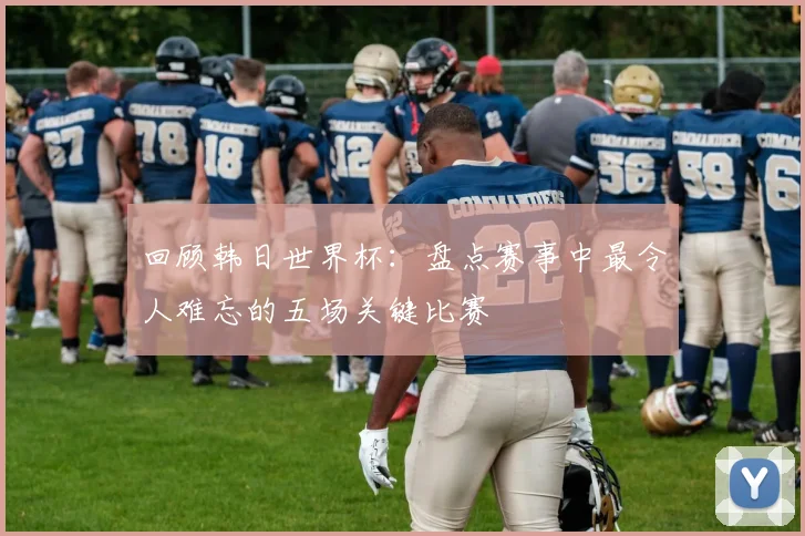 回顾韩日世界杯：盘点赛事中最令人难忘的五场关键比赛
