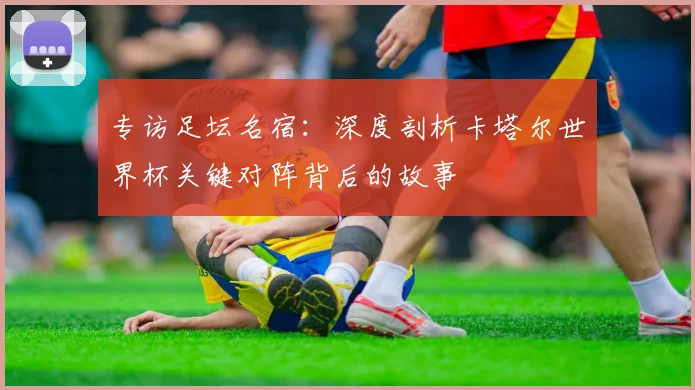 专访足坛名宿：深度剖析卡塔尔世界杯关键对阵背后的故事