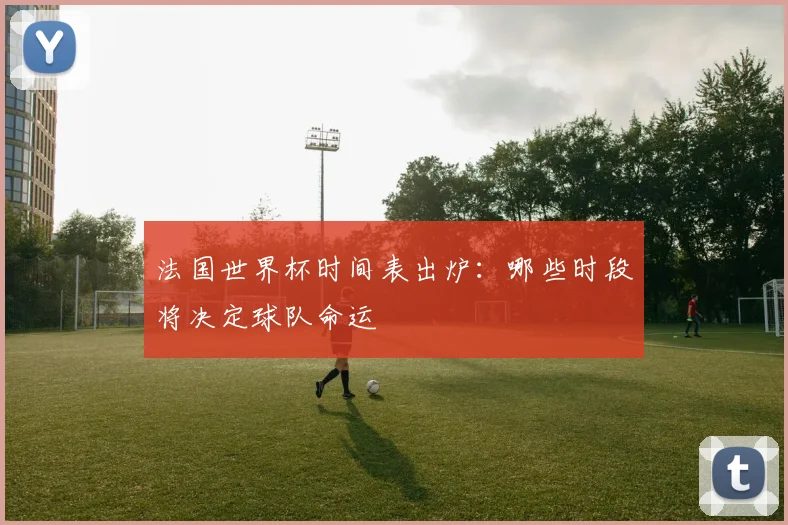 法国世界杯时间表出炉：哪些时段将决定球队命运