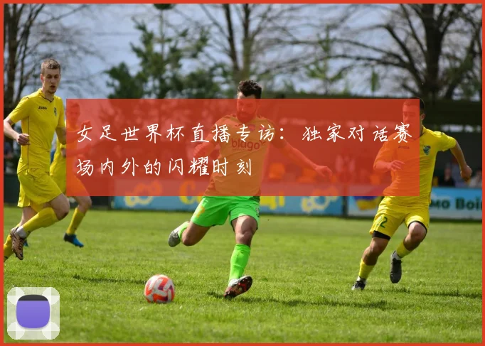 女足世界杯直播专访：独家对话赛场内外的闪耀时刻